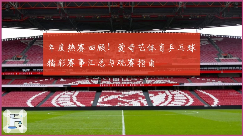 年度热赛回顾！爱奇艺体育乒乓球精彩赛事汇总与观赛指南