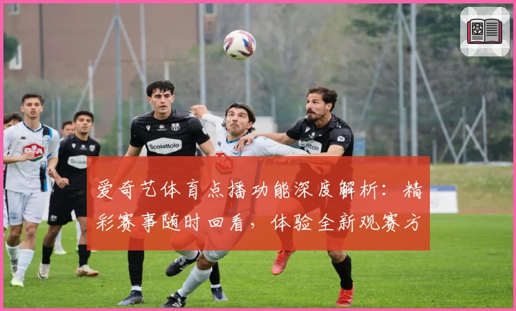 爱奇艺体育点播功能深度解析：精彩赛事随时回看，体验全新观赛方式