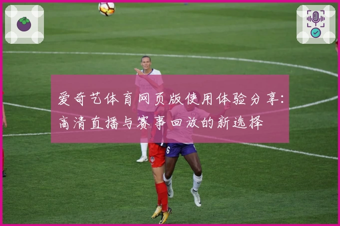 爱奇艺体育网页版使用体验分享：高清直播与赛事回放的新选择