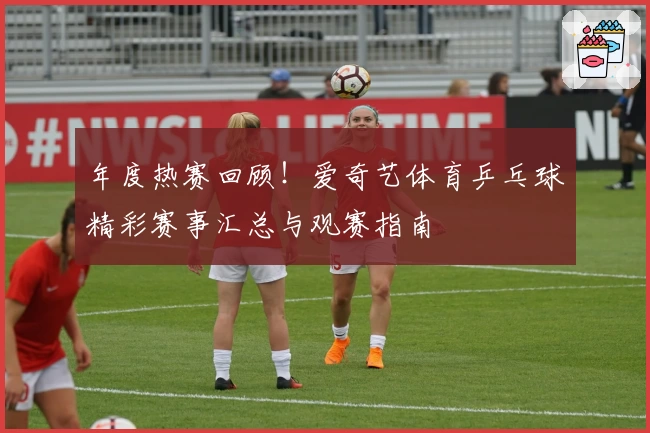 年度热赛回顾！爱奇艺体育乒乓球精彩赛事汇总与观赛指南