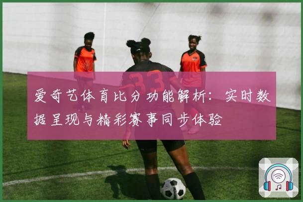 爱奇艺体育比分功能解析：实时数据呈现与精彩赛事同步体验