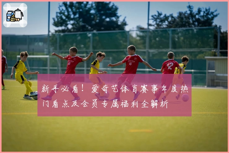 新手必看!爱奇艺体育赛事年度热门看点及会员专属福利全解析