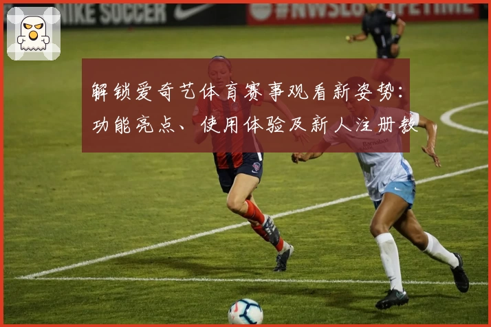 解锁爱奇艺体育赛事观看新姿势：功能亮点、使用体验及新人注册教程详解