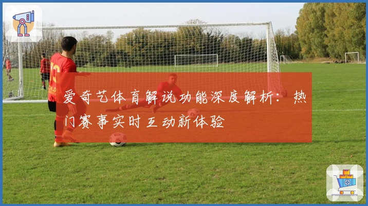 爱奇艺体育解说功能深度解析：热门赛事实时互动新体验