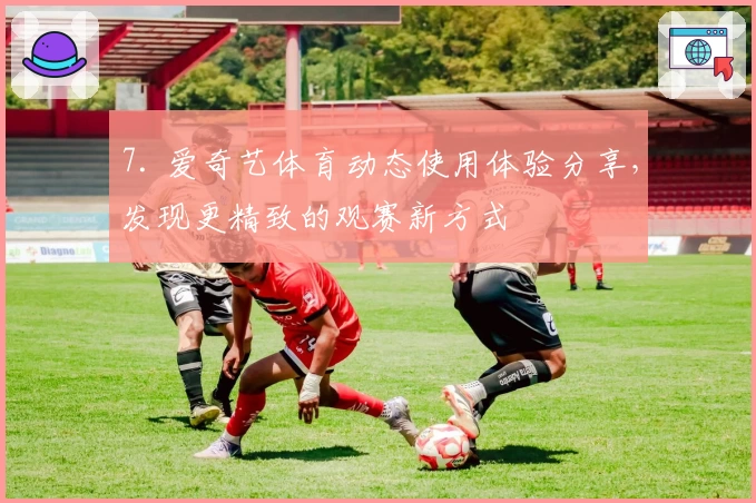 7. 爱奇艺体育动态使用体验分享，发现更精致的观赛新方式