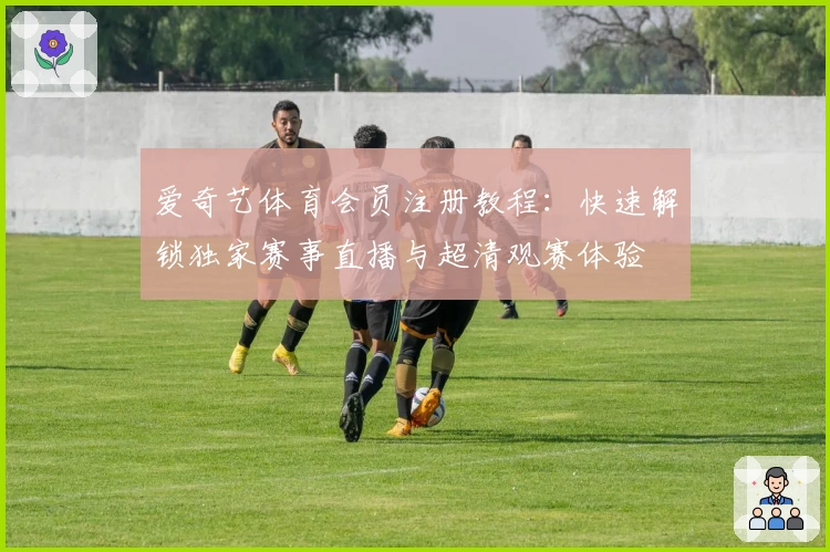 爱奇艺体育会员注册教程：快速解锁独家赛事直播与超清观赛体验