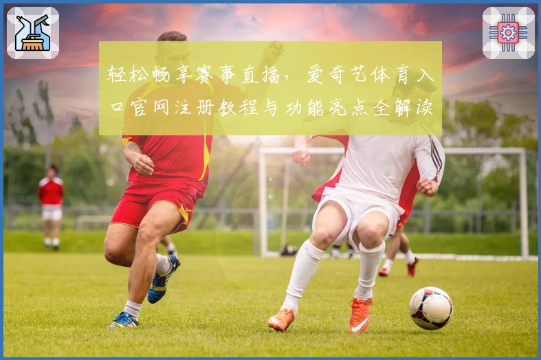 轻松畅享赛事直播,爱奇艺体育入口官网注册教程与功能亮点全解读