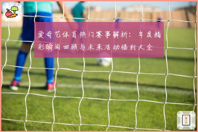 爱奇艺体育热门赛事解析:年度精彩瞬间回顾与未来活动福利大全